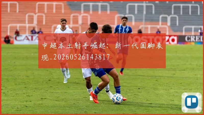 中超本土射手崛起:新一代国脚表现_20260526143817
