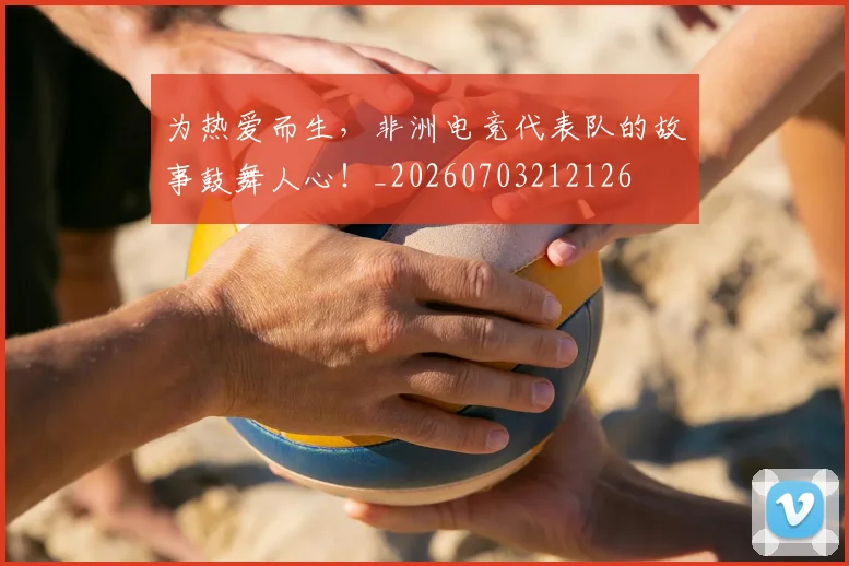 为热爱而生，非洲电竞代表队的故事鼓舞人心！_20260703212126