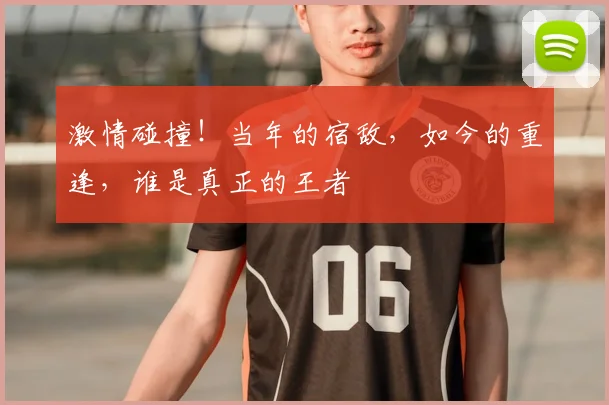 激情碰撞!当年的宿敌,如今的重逢,谁是真正的王者