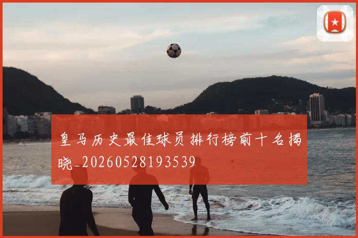 皇马历史最佳球员排行榜前十名揭晓_20260528193539
