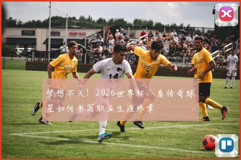梦想不灭！2026世界杯，看传奇球星如何书写职业生涯终章