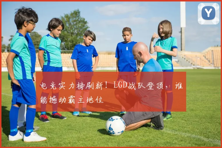 电竞实力榜刷新！LGD战队登顶，谁能撼动霸主地位