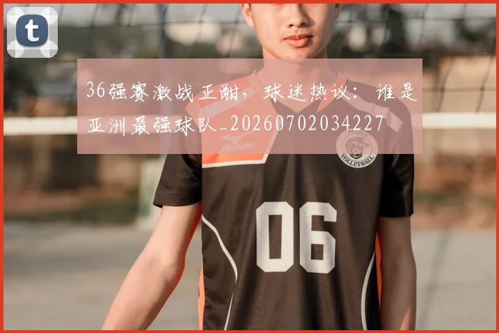 36强赛激战正酣，球迷热议：谁是亚洲最强球队_20260702034227