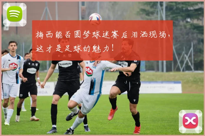 梅西能否圆梦球迷赛后泪洒现场，这才是足球的魅力！