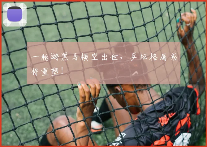 一轮游黑马横空出世，乒坛格局或将重塑！
