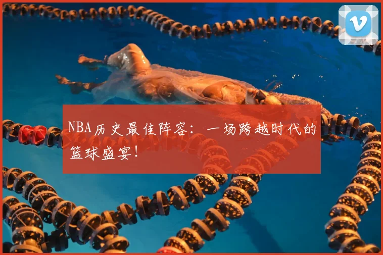 NBA历史最佳阵容：一场跨越时代的篮球盛宴！