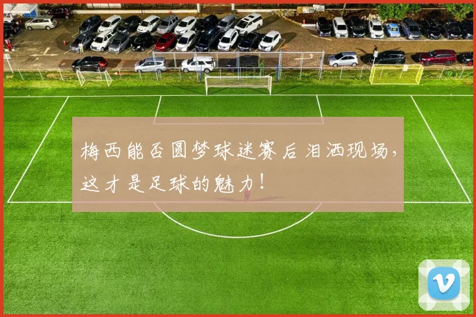 梅西能否圆梦球迷赛后泪洒现场，这才是足球的魅力！