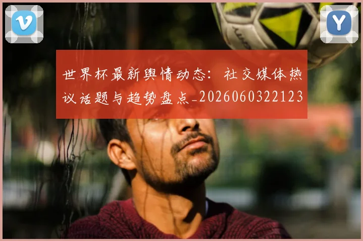 世界杯最新舆情动态：社交媒体热议话题与趋势盘点_20260603221237
