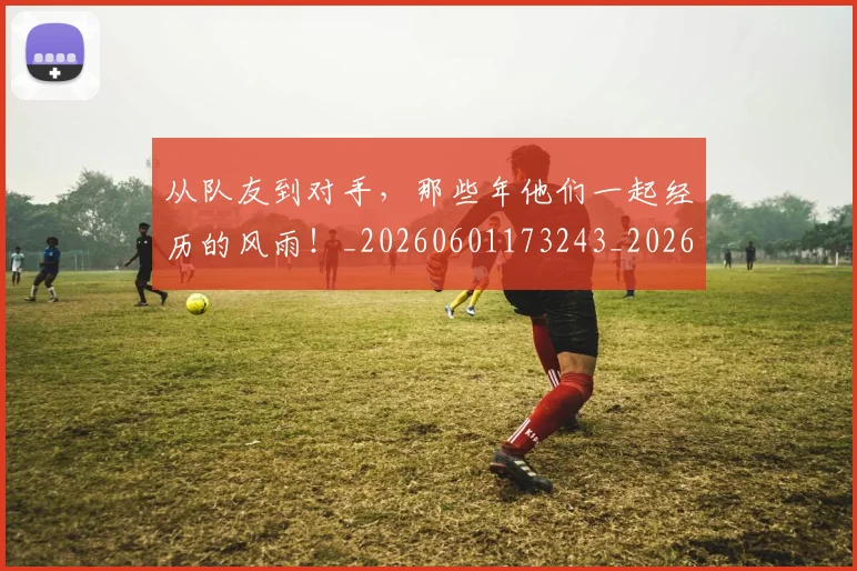 从队友到对手,那些年他们一起经历的风雨!_20260601173243_20260704164818