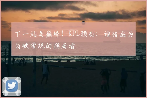 下一站是巅峰！KPL预测：谁将成为打破常规的搅局者