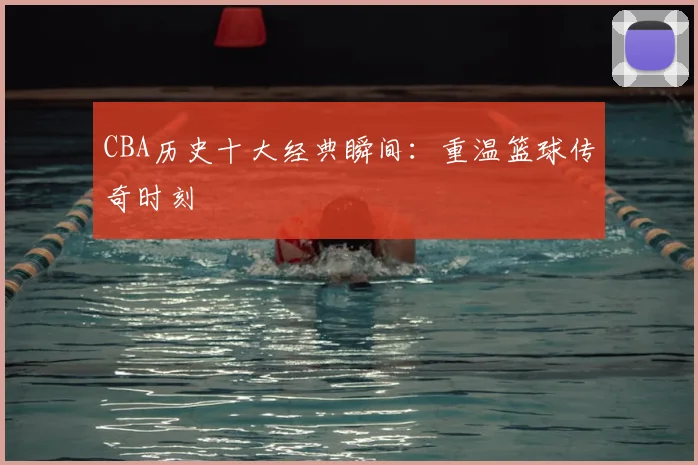 CBA历史十大经典瞬间：重温篮球传奇时刻