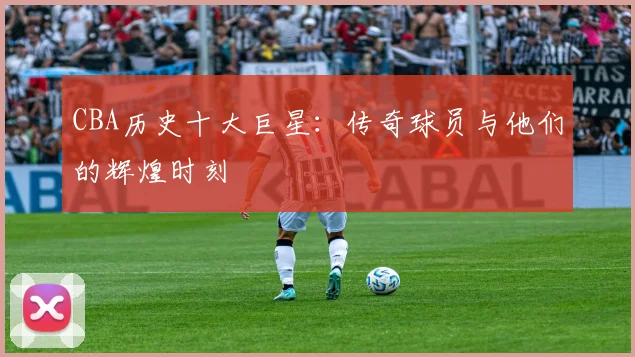 CBA历史十大巨星：传奇球员与他们的辉煌时刻