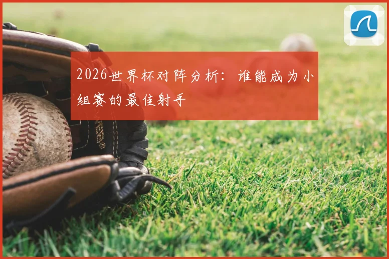 2026世界杯对阵分析：谁能成为小组赛的最佳射手
