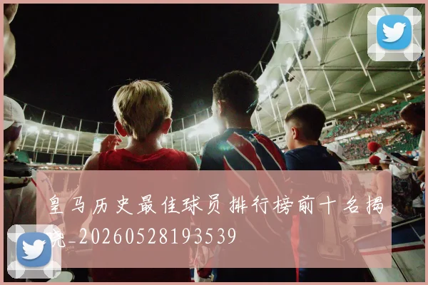 皇马历史最佳球员排行榜前十名揭晓_20260528193539