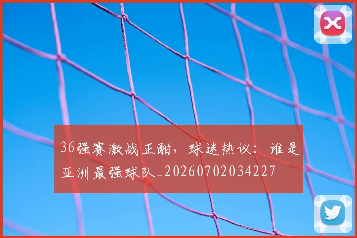 36强赛激战正酣，球迷热议：谁是亚洲最强球队_20260702034227