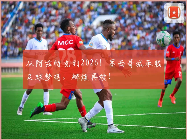 从阿兹特克到2026！墨西哥城承载足球梦想，辉煌再续！