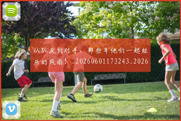 从队友到对手，那些年他们一起经历的风雨！_20260601173243_20260704164818