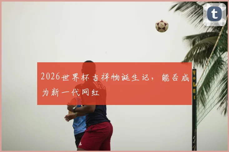 2026世界杯吉祥物诞生记,能否成为新一代网红