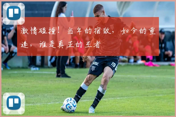 激情碰撞！当年的宿敌，如今的重逢，谁是真正的王者
